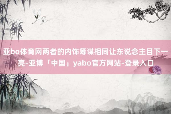 亚bo体育网两者的内饰筹谋相同让东说念主目下一亮-亚博「中国」yabo官方网站-登录入口