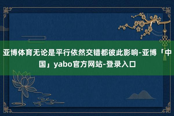 亚博体育无论是平行依然交错都彼此影响-亚博「中国」yabo官方网站-登录入口