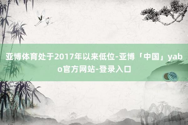 亚博体育处于2017年以来低位-亚博「中国」yabo官方网站-登录入口