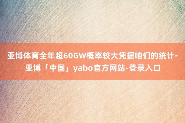 亚博体育全年超60GW概率较大　　凭据咱们的统计-亚博「中国」yabo官方网站-登录入口