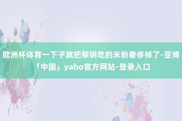 欧洲杯体育一下子就把黎明吃的米粉奢侈掉了-亚博「中国」yabo官方网站-登录入口