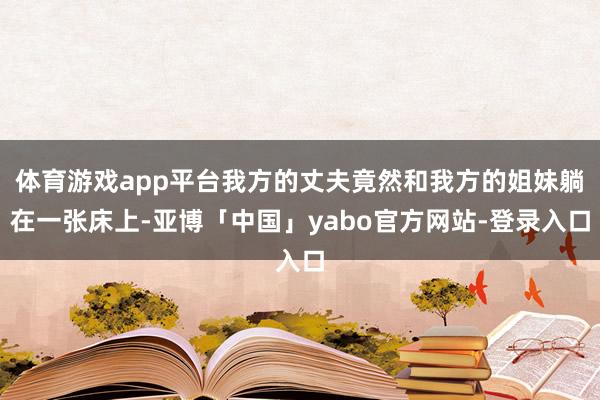 体育游戏app平台我方的丈夫竟然和我方的姐妹躺在一张床上-亚博「中国」yabo官方网站-登录入口