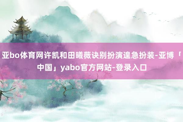亚bo体育网许凯和田曦薇诀别扮演遑急扮装-亚博「中国」yabo官方网站-登录入口