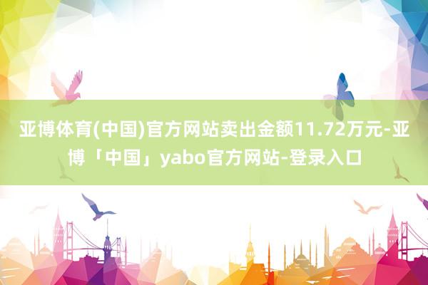 亚博体育(中国)官方网站卖出金额11.72万元-亚博「中国」yabo官方网站-登录入口