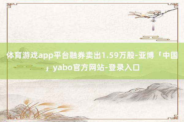 体育游戏app平台融券卖出1.59万股-亚博「中国」yabo官方网站-登录入口