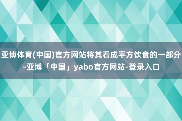 亚博体育(中国)官方网站将其看成平方饮食的一部分-亚博「中国」yabo官方网站-登录入口