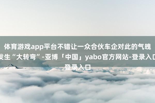 体育游戏app平台不错让一众合伙车企对此的气魄发生“大转弯”-亚博「中国」yabo官方网站-登录入口