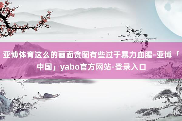 亚博体育这么的画面贪图有些过于暴力血腥-亚博「中国」yabo官方网站-登录入口