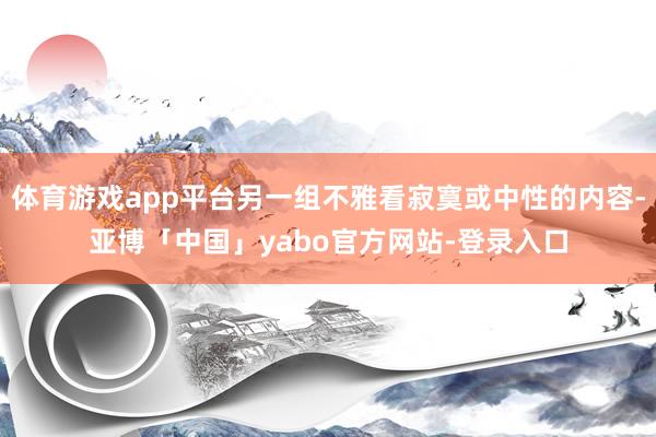 体育游戏app平台另一组不雅看寂寞或中性的内容-亚博「中国」yabo官方网站-登录入口
