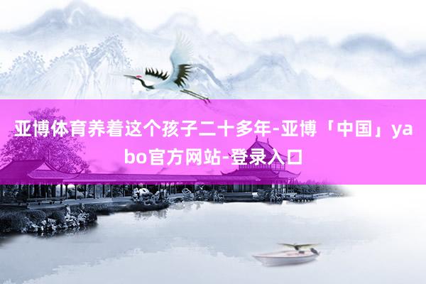 亚博体育养着这个孩子二十多年-亚博「中国」yabo官方网站-登录入口