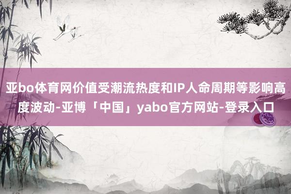 亚bo体育网价值受潮流热度和IP人命周期等影响高度波动-亚博「中国」yabo官方网站-登录入口