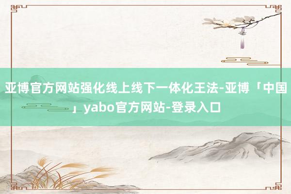 亚博官方网站强化线上线下一体化王法-亚博「中国」yabo官方网站-登录入口