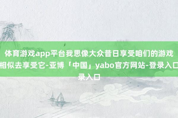 体育游戏app平台我思像大众昔日享受咱们的游戏相似去享受它-亚博「中国」yabo官方网站-登录入口