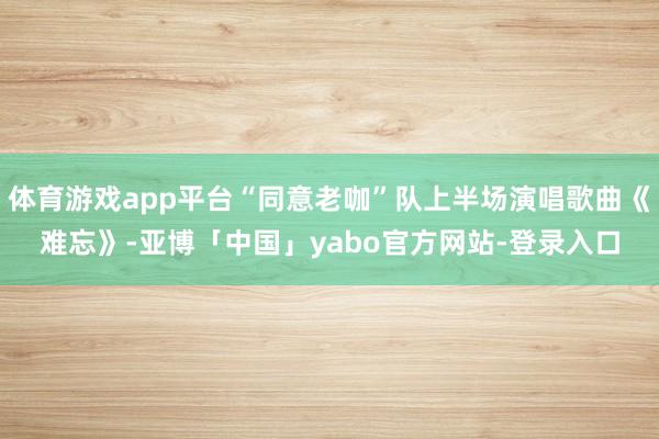 体育游戏app平台“同意老咖”队上半场演唱歌曲《难忘》-亚博「中国」yabo官方网站-登录入口