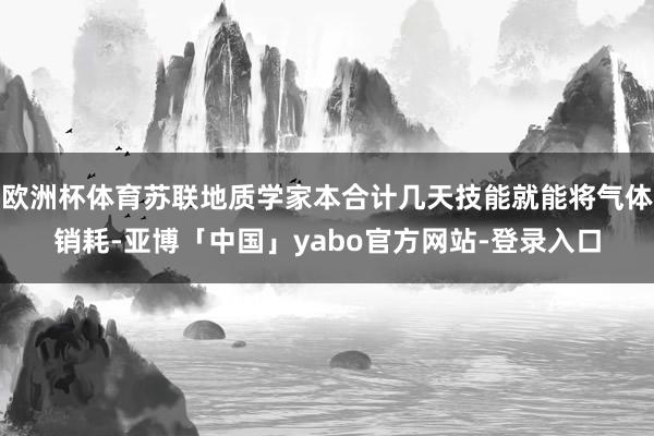 欧洲杯体育苏联地质学家本合计几天技能就能将气体销耗-亚博「中国」yabo官方网站-登录入口