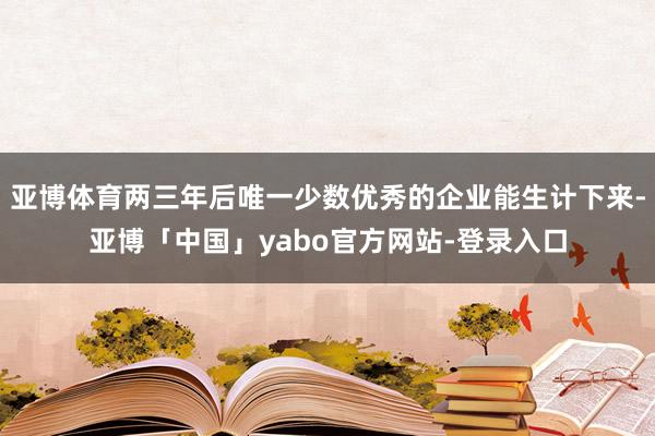 亚博体育两三年后唯一少数优秀的企业能生计下来-亚博「中国」yabo官方网站-登录入口