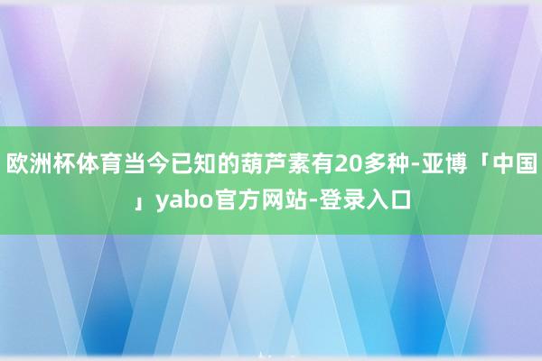 欧洲杯体育当今已知的葫芦素有20多种-亚博「中国」yabo官方网站-登录入口