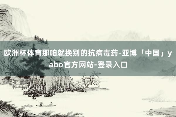 欧洲杯体育那咱就换别的抗病毒药-亚博「中国」yabo官方网站-登录入口