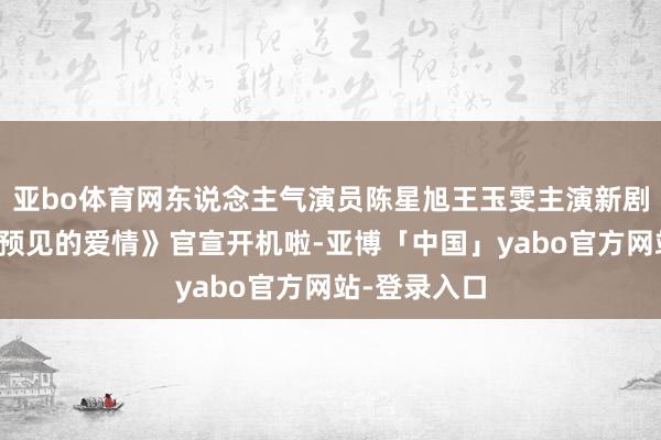 亚bo体育网东说念主气演员陈星旭王玉雯主演新剧《一场出乎预见的爱情》官宣开机啦-亚博「中国」yabo官方网站-登录入口