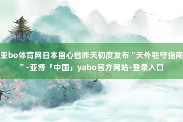 亚bo体育网日本留心省昨天初度发布“天外驻守指南”-亚博「中国」yabo官方网站-登录入口