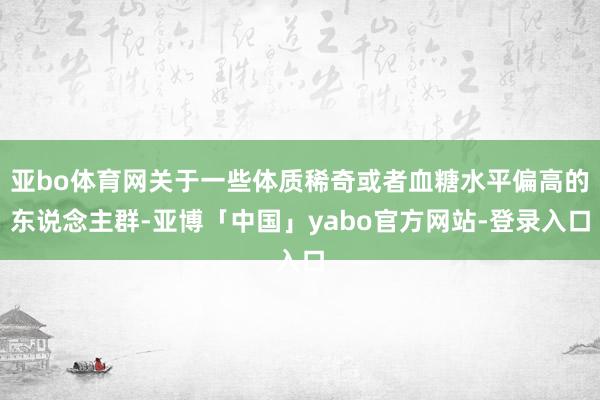 亚bo体育网关于一些体质稀奇或者血糖水平偏高的东说念主群-亚博「中国」yabo官方网站-登录入口