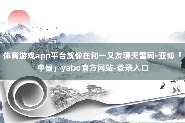 体育游戏app平台就像在和一又友聊天雷同-亚博「中国」yabo官方网站-登录入口