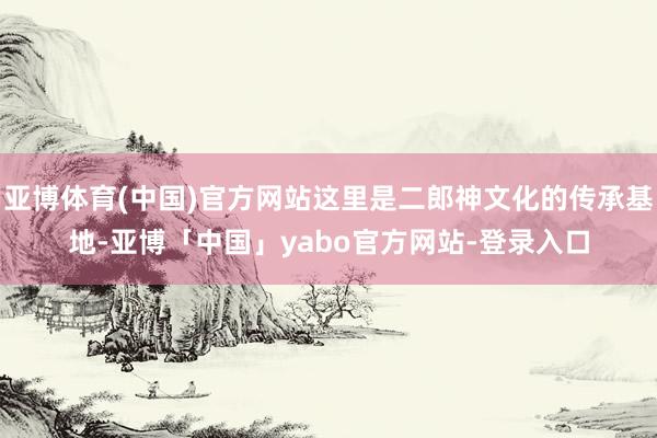 亚博体育(中国)官方网站这里是二郎神文化的传承基地-亚博「中国」yabo官方网站-登录入口