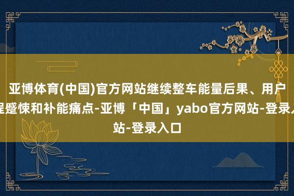 亚博体育(中国)官方网站继续整车能量后果、用户里程蹙悚和补能痛点-亚博「中国」yabo官方网站-登录入口