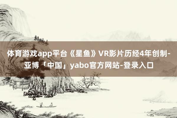 体育游戏app平台《星鱼》VR影片历经4年创制-亚博「中国」yabo官方网站-登录入口