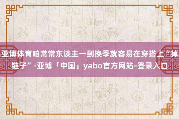 亚博体育咱常常东谈主一到换季就容易在穿搭上“掉链子”-亚博「中国」yabo官方网站-登录入口