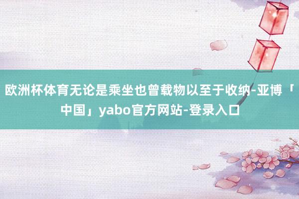 欧洲杯体育无论是乘坐也曾载物以至于收纳-亚博「中国」yabo官方网站-登录入口