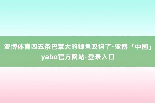 亚博体育四五条巴掌大的鲫鱼咬钩了-亚博「中国」yabo官方网站-登录入口