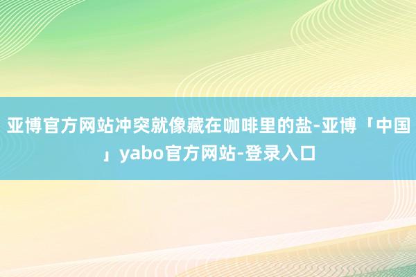 亚博官方网站冲突就像藏在咖啡里的盐-亚博「中国」yabo官方网站-登录入口
