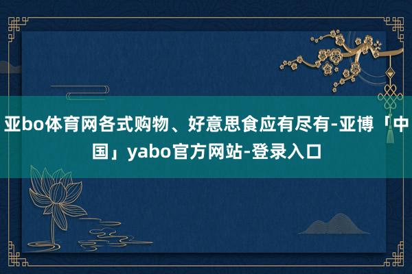 亚bo体育网各式购物、好意思食应有尽有-亚博「中国」yabo官方网站-登录入口