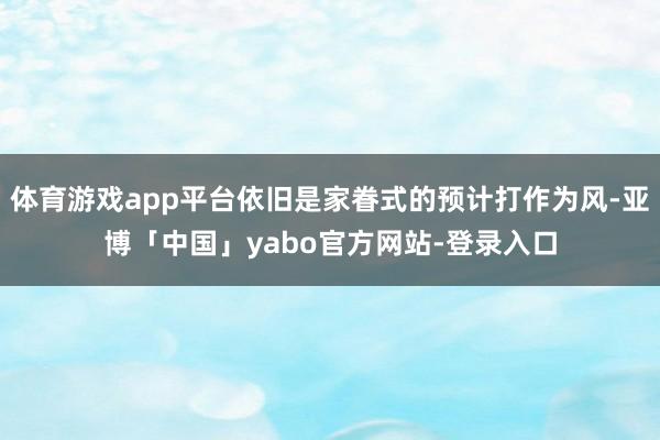 体育游戏app平台依旧是家眷式的预计打作为风-亚博「中国」yabo官方网站-登录入口