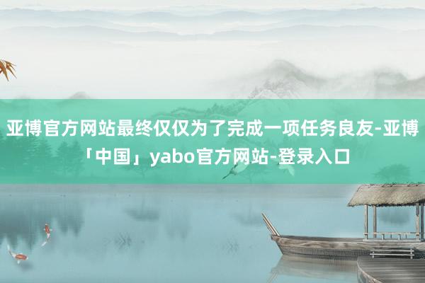 亚博官方网站最终仅仅为了完成一项任务良友-亚博「中国」yabo官方网站-登录入口