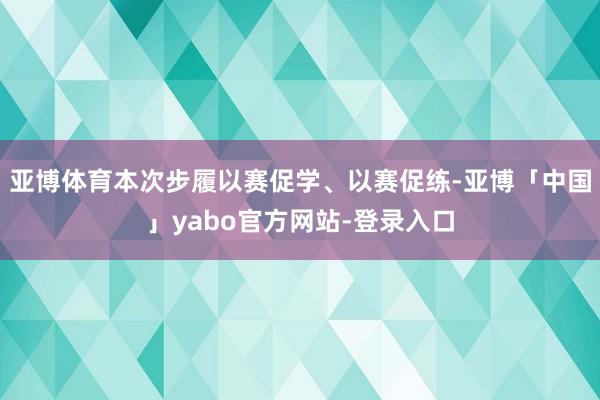 亚博体育本次步履以赛促学、以赛促练-亚博「中国」yabo官方网站-登录入口