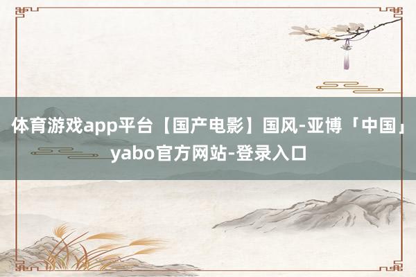 体育游戏app平台【国产电影】国风-亚博「中国」yabo官方网站-登录入口