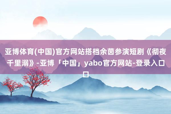 亚博体育(中国)官方网站搭档余茵参演短剧《彻夜千里溺》-亚博「中国」yabo官方网站-登录入口