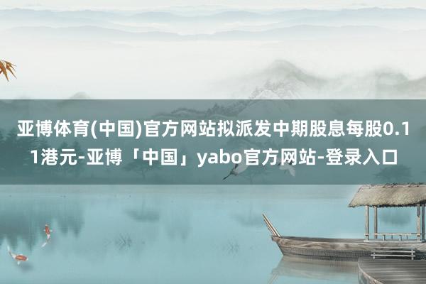 亚博体育(中国)官方网站拟派发中期股息每股0.11港元-亚博「中国」yabo官方网站-登录入口