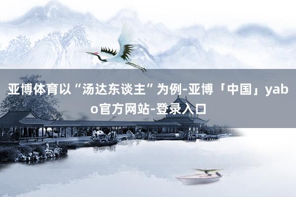 亚博体育以“汤达东谈主”为例-亚博「中国」yabo官方网站-登录入口