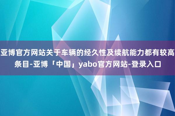 亚博官方网站关于车辆的经久性及续航能力都有较高条目-亚博「中国」yabo官方网站-登录入口