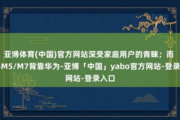 亚博体育(中国)官方网站深受家庭用户的青睐；而 问界M5/M7背靠华为-亚博「中国」yabo官方网站-登录入口