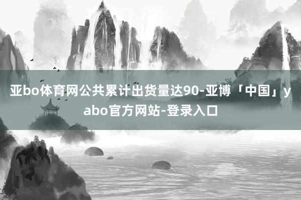 亚bo体育网公共累计出货量达90-亚博「中国」yabo官方网站-登录入口