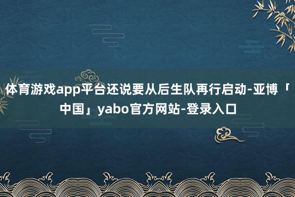 体育游戏app平台还说要从后生队再行启动-亚博「中国」yabo官方网站-登录入口