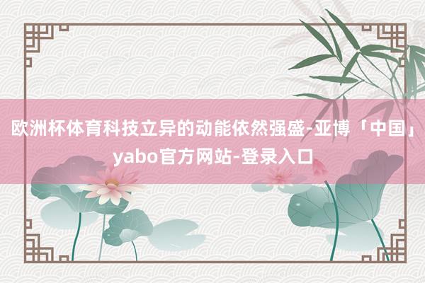 欧洲杯体育科技立异的动能依然强盛-亚博「中国」yabo官方网站-登录入口