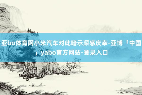 亚bo体育网小米汽车对此暗示深感庆幸-亚博「中国」yabo官方网站-登录入口