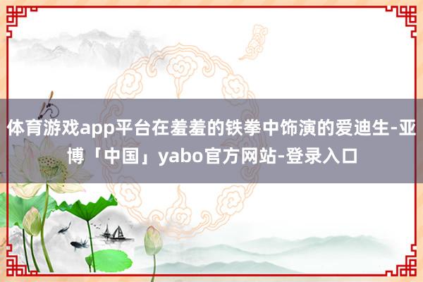 体育游戏app平台在羞羞的铁拳中饰演的爱迪生-亚博「中国」yabo官方网站-登录入口