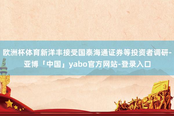 欧洲杯体育新洋丰接受国泰海通证券等投资者调研-亚博「中国」yabo官方网站-登录入口
