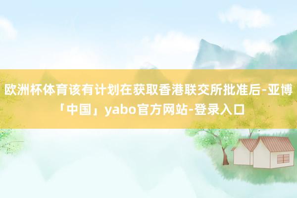 欧洲杯体育该有计划在获取香港联交所批准后-亚博「中国」yabo官方网站-登录入口